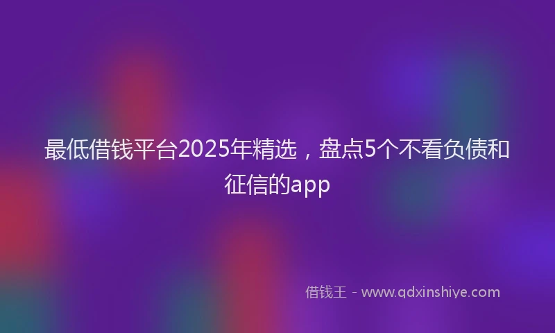 最低借钱平台2025年精选，盘点5个不看负债和征信的app
