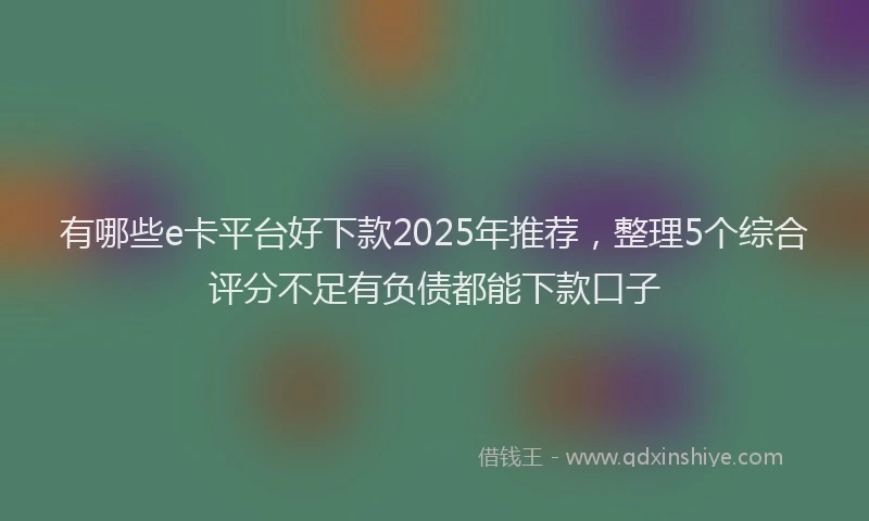有哪些e卡平台好下款2025年推荐，整理5个综合评分不足有负债都能下款口子