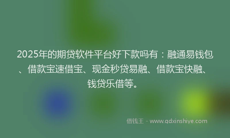 2025年的期贷软件平台好下款吗有：融通易钱包、借款宝速借宝、现金秒贷易融、借款宝快融、钱贷乐借等。