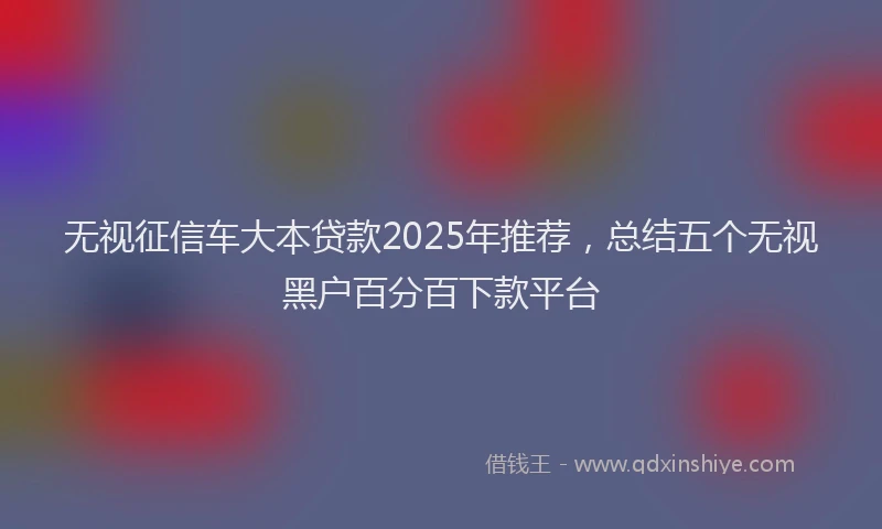 无视征信车大本贷款2025年推荐，总结五个无视黑户百分百下款平台