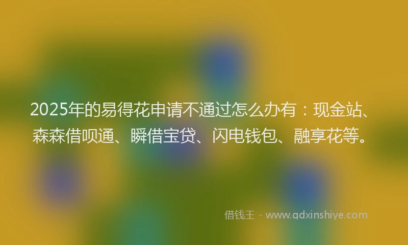 2025年的易得花申请不通过怎么办有：现金站、森森借呗通、瞬借宝贷、闪电钱包、融享花等。