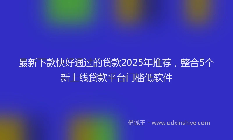 最新下款快好通过的贷款2025年推荐，整合5个新上线贷款平台门槛低软件