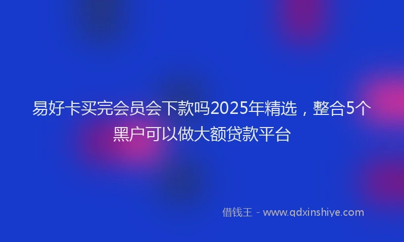 易好卡买完会员会下款吗2025年精选，整合5个黑户可以做大额贷款平台