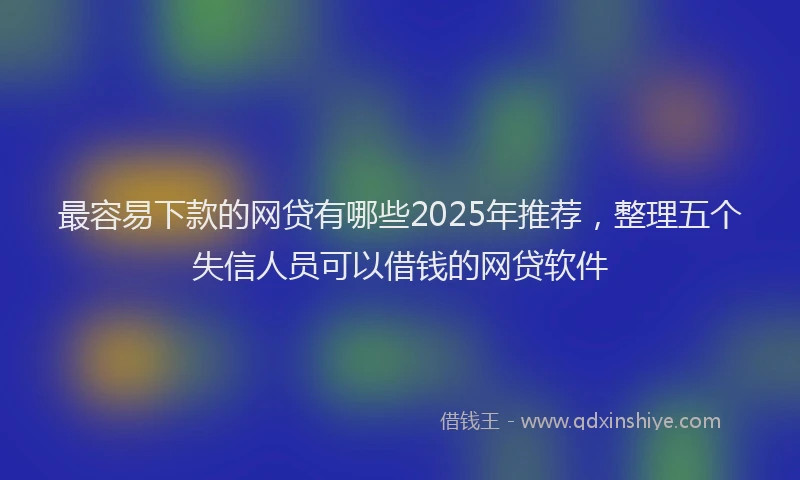 最容易下款的网贷有哪些2025年推荐，整理五个失信人员可以借钱的网贷软件