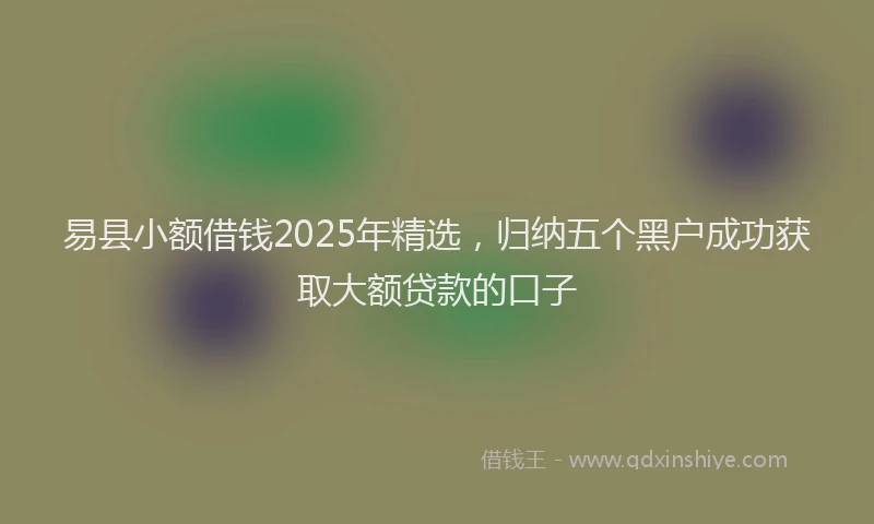 易县小额借钱2025年精选，归纳五个黑户成功获取大额贷款的口子