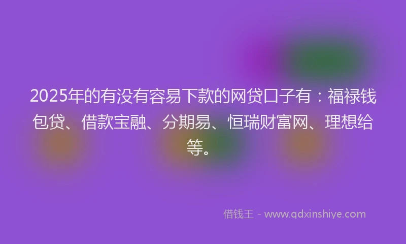 2025年的有没有容易下款的网贷口子有：福禄钱包贷、借款宝融、分期易、恒瑞财富网、理想给等。