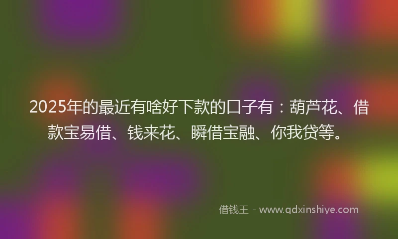 2025年的最近有啥好下款的口子有：葫芦花、借款宝易借、钱来花、瞬借宝融、你我贷等。