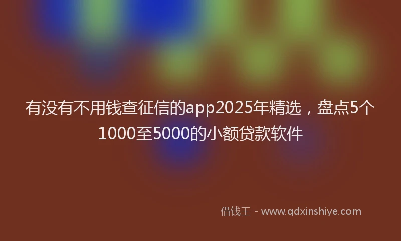 有没有不用钱查征信的app2025年精选，盘点5个1000至5000的小额贷款软件