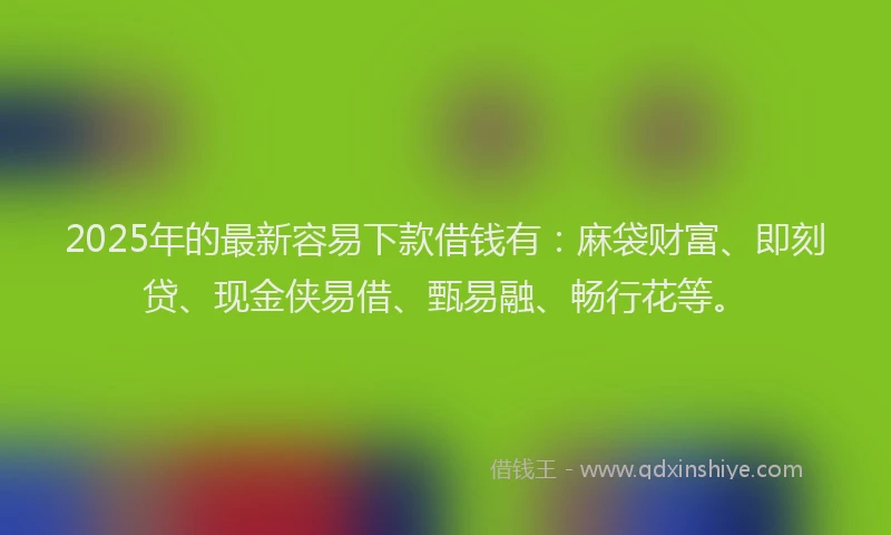 2025年的最新容易下款借钱有：麻袋财富、即刻贷、现金侠易借、甄易融、畅行花等。