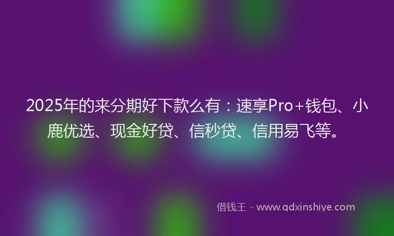 2025年的来分期好下款么有：速享Pro+钱包、小鹿优选、现金好贷、信秒贷、信用易飞等。