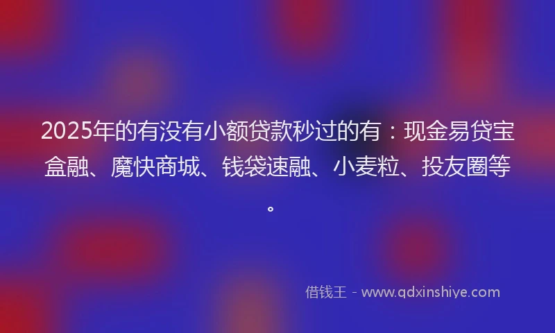 2025年的有没有小额贷款秒过的有：现金易贷宝盒融、魔快商城、钱袋速融、小麦粒、投友圈等。