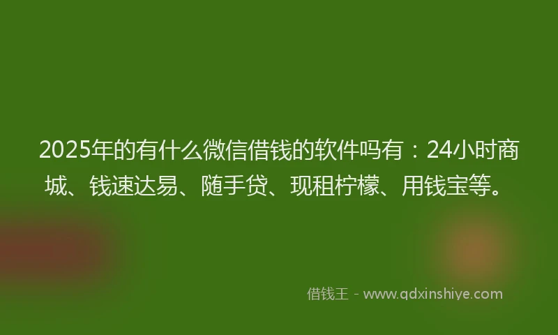 2025年的有什么微信借钱的软件吗有：24小时商城、钱速达易、随手贷、现租柠檬、用钱宝等。