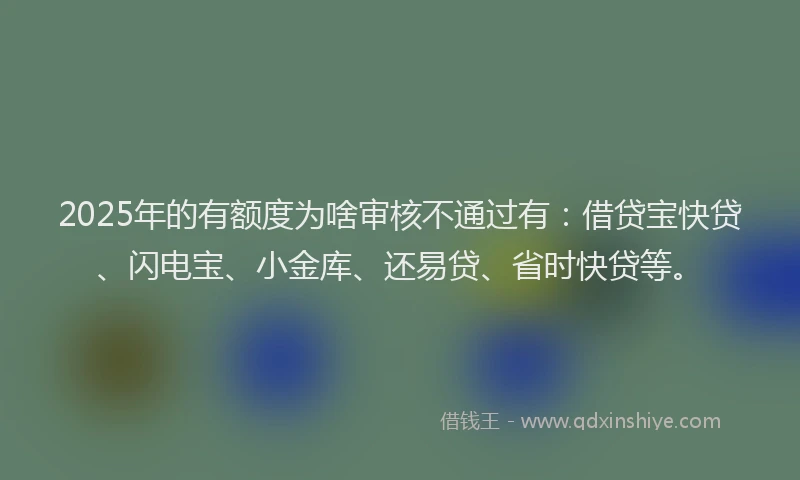 2025年的有额度为啥审核不通过有：借贷宝快贷、闪电宝、小金库、还易贷、省时快贷等。