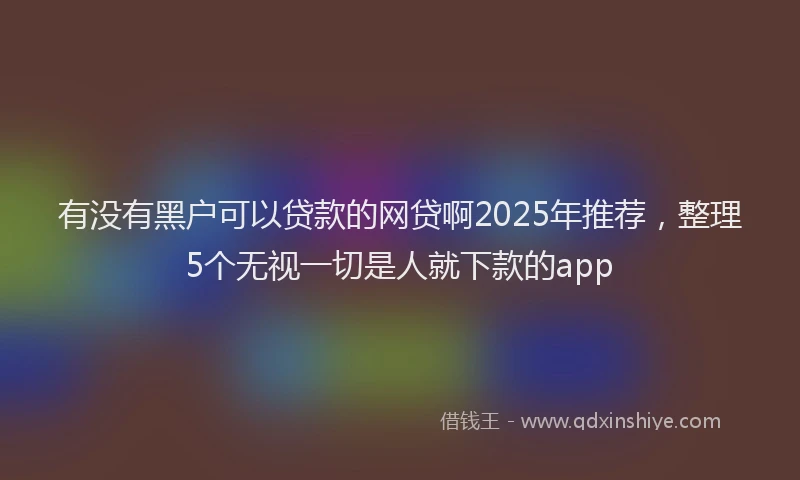 有没有黑户可以贷款的网贷啊2025年推荐，整理5个无视一切是人就下款的app