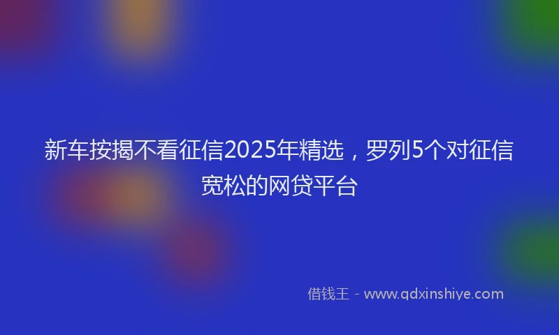 新车按揭不看征信2025年精选，罗列5个对征信宽松的网贷平台