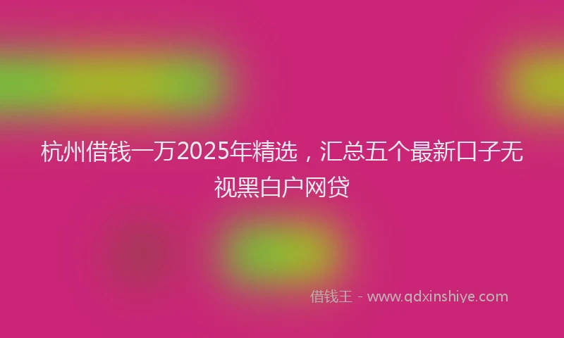 杭州借钱一万2025年精选，汇总五个最新口子无视黑白户网贷
