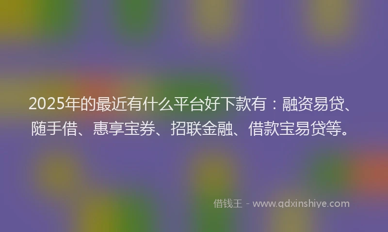2025年的最近有什么平台好下款有：融资易贷、随手借、惠享宝券、招联金融、借款宝易贷等。