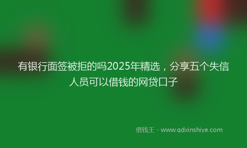 有银行面签被拒的吗2025年精选，分享五个失信人员可以借钱的网贷口子