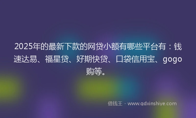 2025年的最新下款的网贷小额有哪些平台有：钱速达易、福星贷、好期快贷、口袋信用宝、gogo购等。