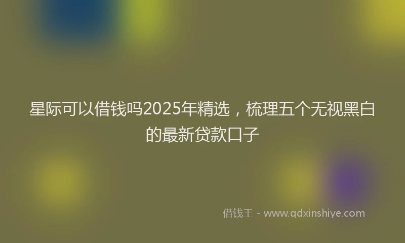 星际可以借钱吗2025年精选，梳理五个无视黑白的最新贷款口子