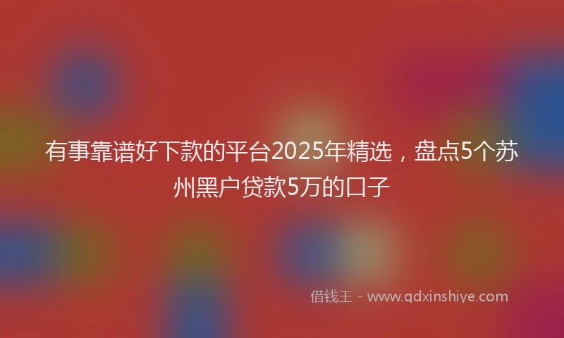 有事靠谱好下款的平台2025年精选，盘点5个苏州黑户贷款5万的口子