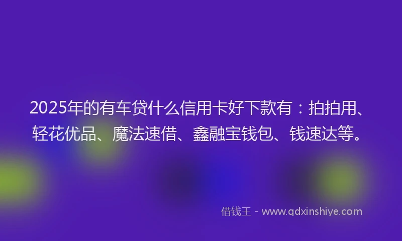 2025年的有车贷什么信用卡好下款有：拍拍用、轻花优品、魔法速借、鑫融宝钱包、钱速达等。