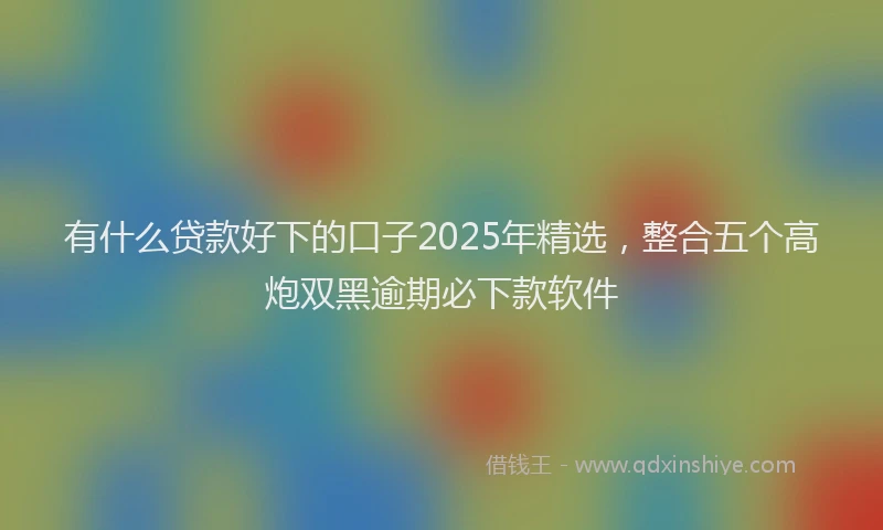 有什么贷款好下的口子2025年精选，整合五个高炮双黑逾期必下款软件