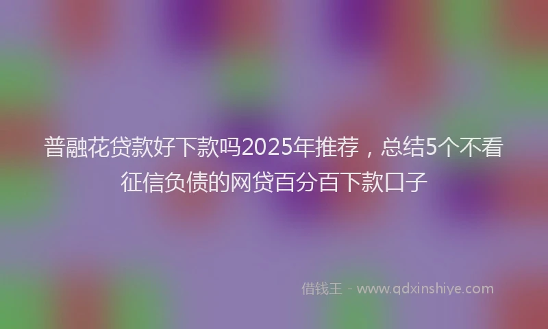普融花贷款好下款吗2025年推荐，总结5个不看征信负债的网贷百分百下款口子