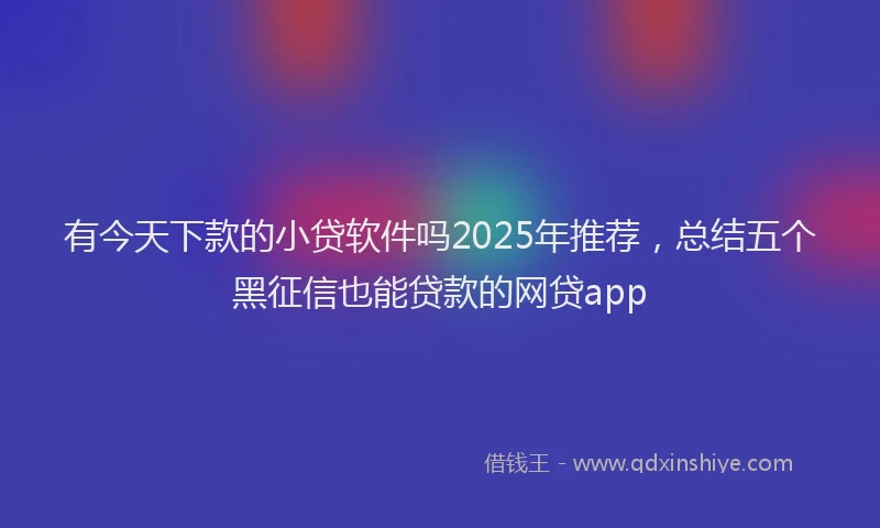 有今天下款的小贷软件吗2025年推荐，总结五个黑征信也能贷款的网贷app