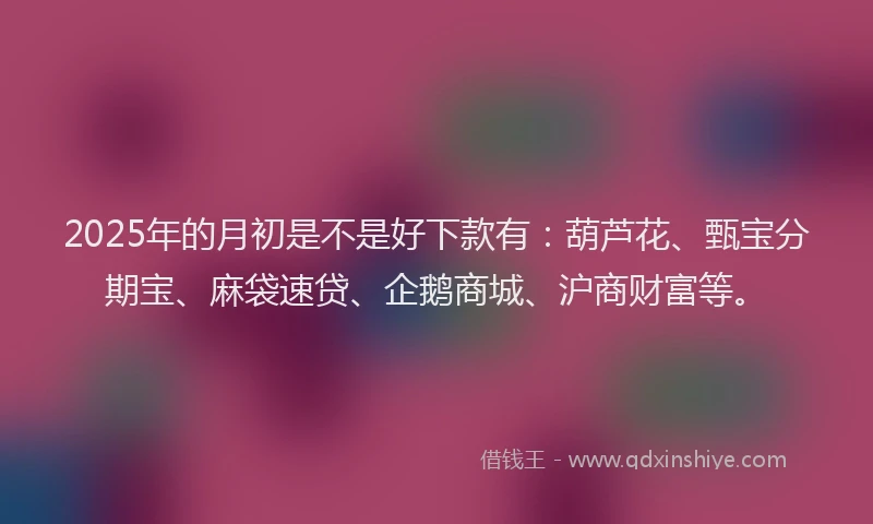2025年的月初是不是好下款有：葫芦花、甄宝分期宝、麻袋速贷、企鹅商城、沪商财富等。