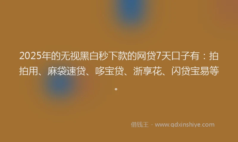 2025年的无视黑白秒下款的网贷7天口子有：拍拍用、麻袋速贷、哆宝贷、浙享花、闪贷宝易等。