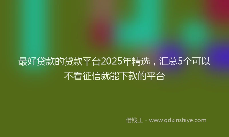最好贷款的贷款平台2025年精选，汇总5个可以不看征信就能下款的平台