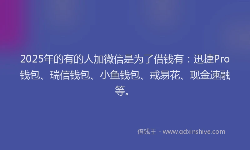 2025年的有的人加微信是为了借钱有：迅捷Pro钱包、瑞信钱包、小鱼钱包、戒易花、现金速融等。