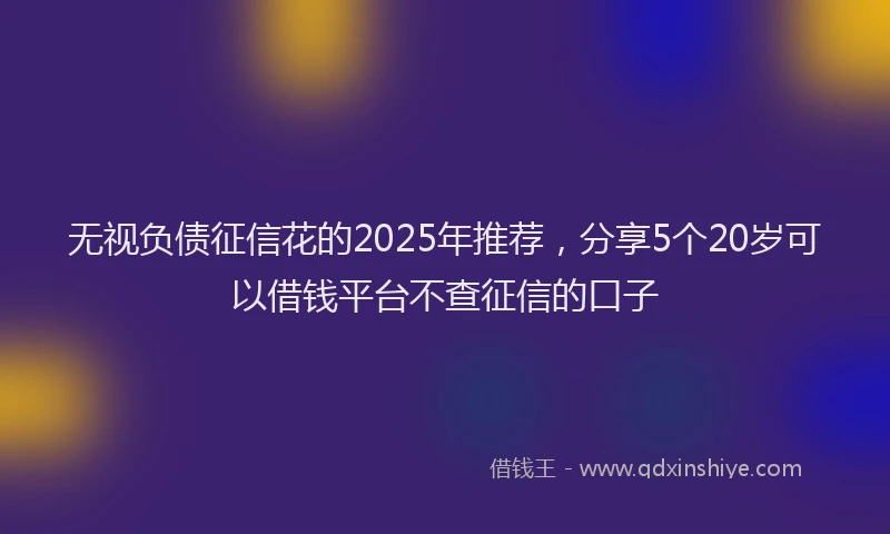 无视负债征信花的2025年推荐，分享5个20岁可以借钱平台不查征信的口子
