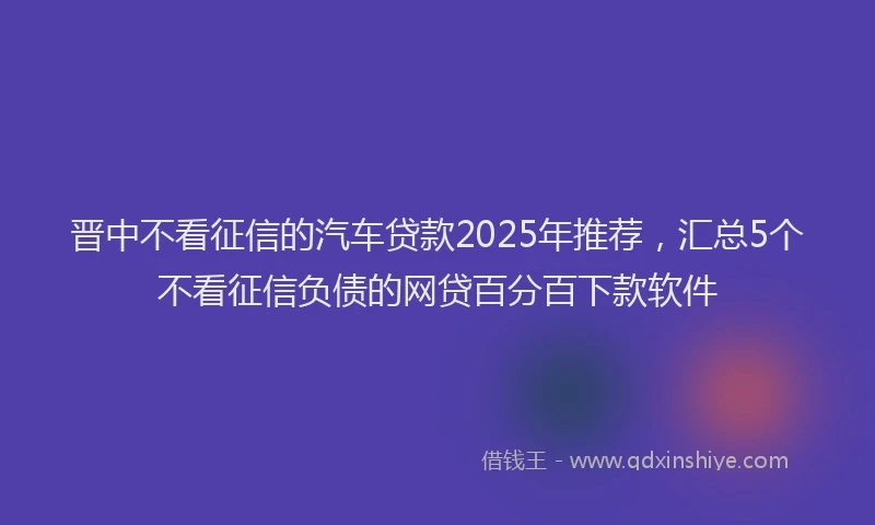 晋中不看征信的汽车贷款2025年推荐，汇总5个不看征信负债的网贷百分百下款软件