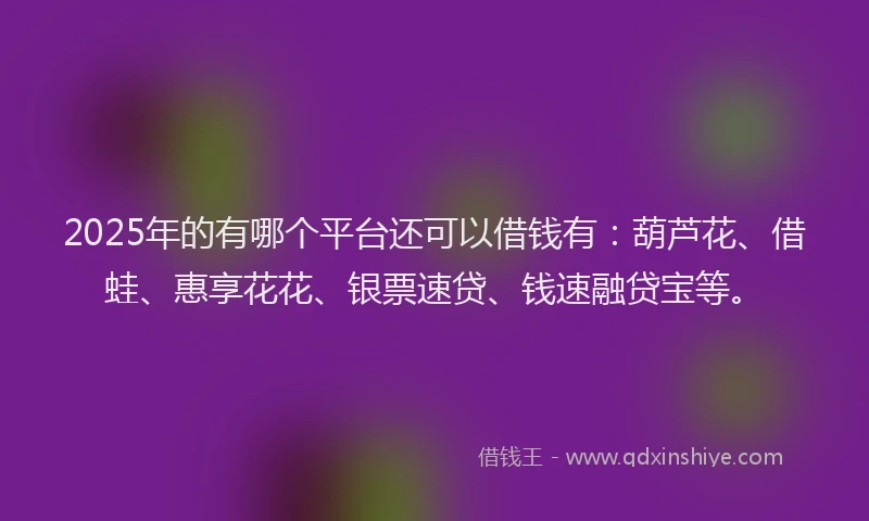 2025年的有哪个平台还可以借钱有：葫芦花、借蛙、惠享花花、银票速贷、钱速融贷宝等。