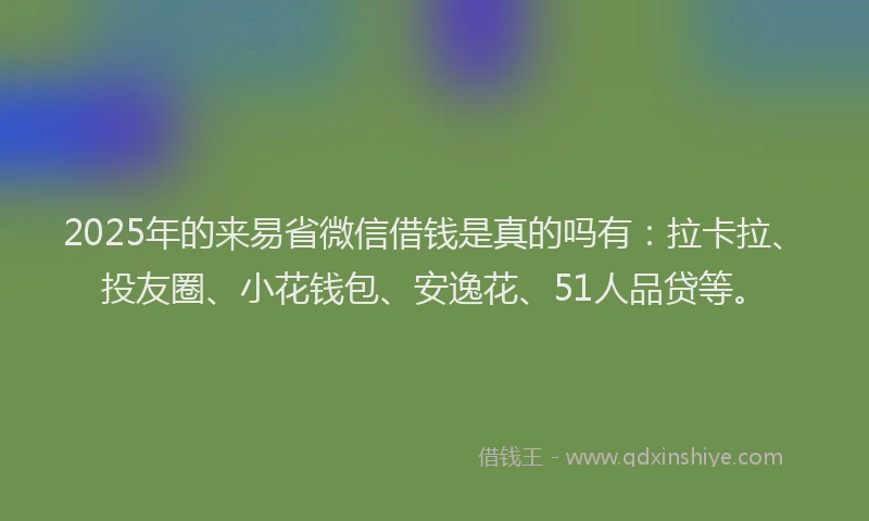 2025年的来易省微信借钱是真的吗有：拉卡拉、投友圈、小花钱包、安逸花、51人品贷等。
