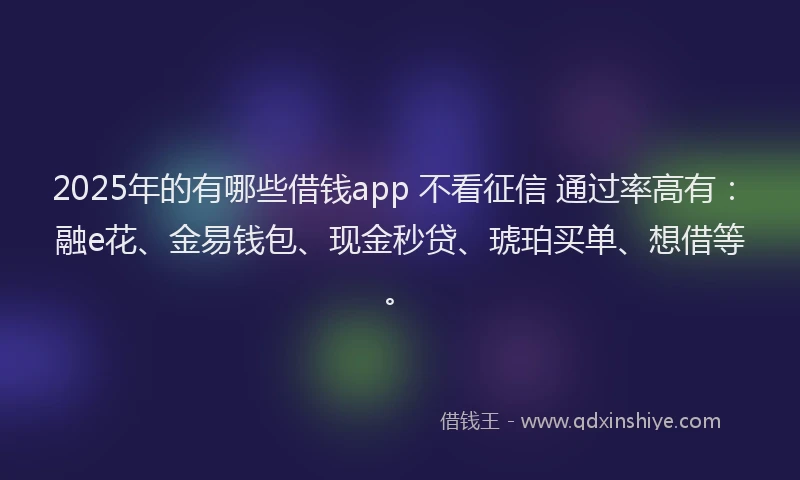 2025年的有哪些借钱app 不看征信 通过率高有：融e花、金易钱包、现金秒贷、琥珀买单、想借等。