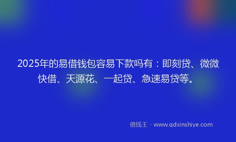2025年的易借钱包容易下款吗有：即刻贷、微微快借、天源花、一起贷、急速易贷等。