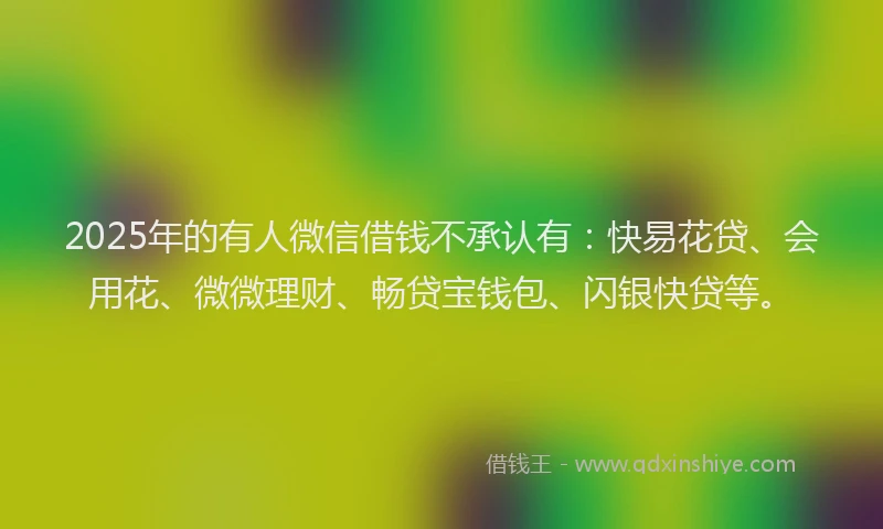 2025年的有人微信借钱不承认有：快易花贷、会用花、微微理财、畅贷宝钱包、闪银快贷等。