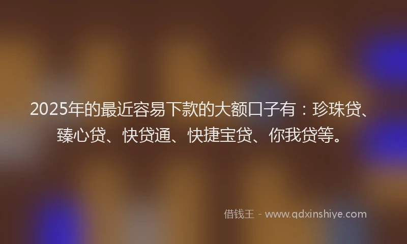 2025年的最近容易下款的大额口子有：珍珠贷、臻心贷、快贷通、快捷宝贷、你我贷等。