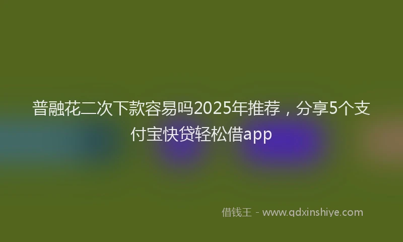 普融花二次下款容易吗2025年推荐，分享5个支付宝快贷轻松借app