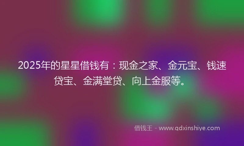 2025年的星星借钱有：现金之家、金元宝、钱速贷宝、金满堂贷、向上金服等。