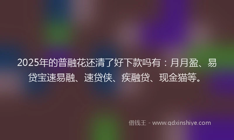 2025年的普融花还清了好下款吗有：月月盈、易贷宝速易融、速贷侠、疾融贷、现金猫等。