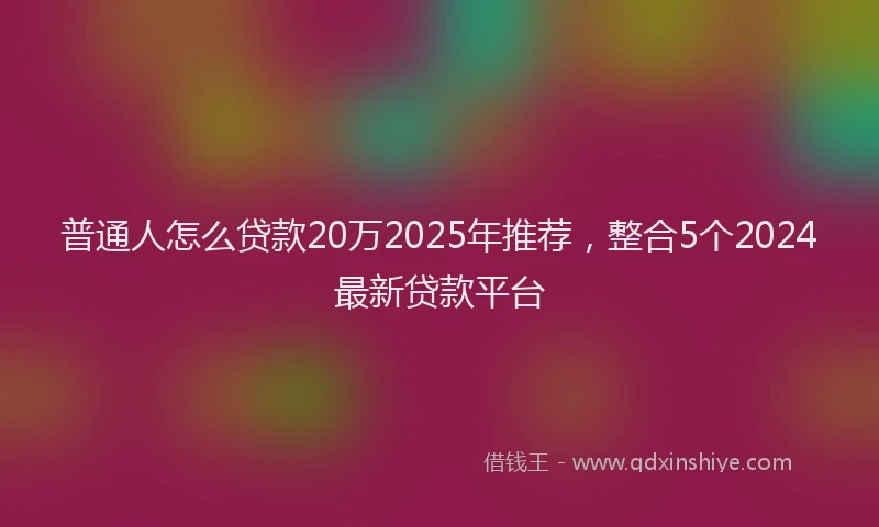 普通人怎么贷款20万2025年推荐，整合5个2024最新贷款平台