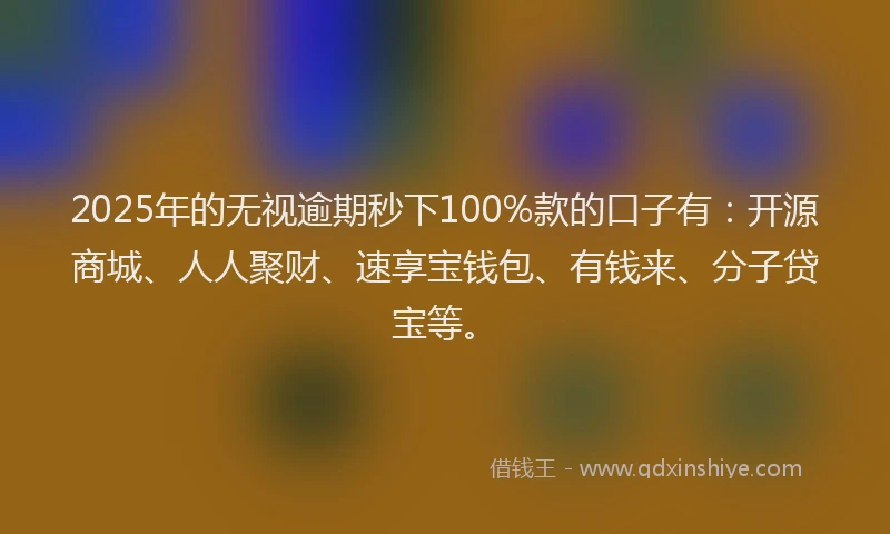 2025年的无视逾期秒下100%款的口子有：开源商城、人人聚财、速享宝钱包、有钱来、分子贷宝等。