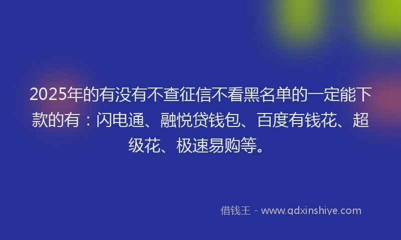 2025年的有没有不查征信不看黑名单的一定能下款的有：闪电通、融悦贷钱包、百度有钱花、超级花、极速易购等。