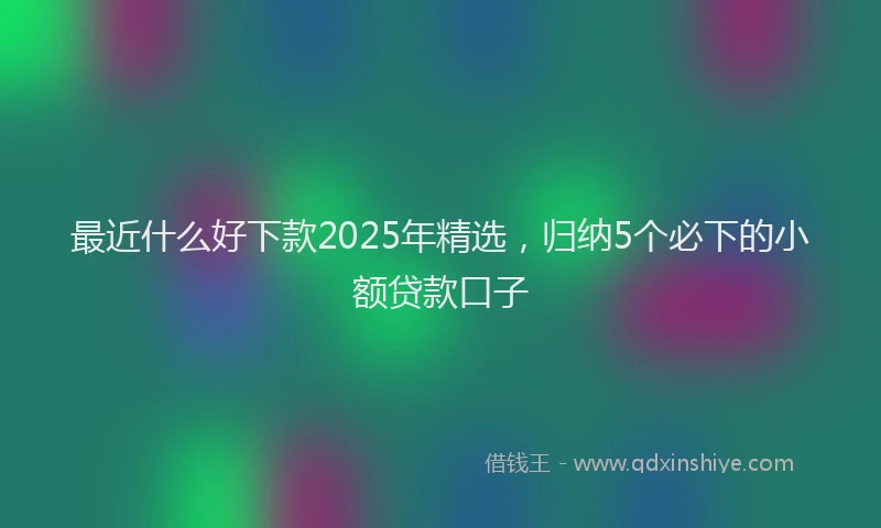 最近什么好下款2025年精选，归纳5个必下的小额贷款口子