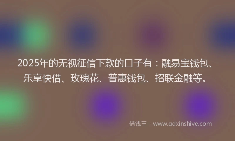 2025年的无视征信下款的口子有：融易宝钱包、乐享快借、玫瑰花、普惠钱包、招联金融等。