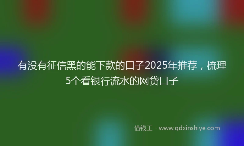 有没有征信黑的能下款的口子2025年推荐，梳理5个看银行流水的网贷口子